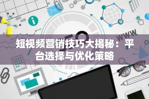 短视频营销技巧大揭秘：平台选择与优化策略